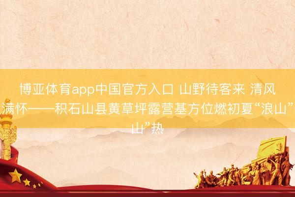 博亚体育app中国官方入口 山野待客来 清风入满怀——积石山县黄草坪露营基方位燃初夏“浪山”热