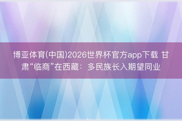 博亚体育(中国)2026世界杯官方app下载 甘肃“临商”在西藏：多民族长入期望同业