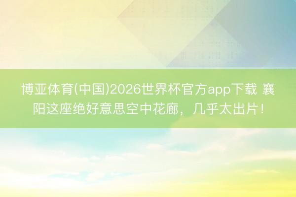 博亚体育(中国)2026世界杯官方app下载 襄阳这座绝好意思空中花廊，几乎太出片！