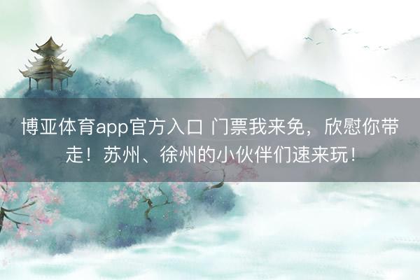 博亚体育app官方入口 门票我来免，欣慰你带走！苏州、徐州的小伙伴们速来玩！