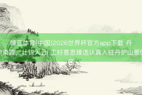 博亚体育(中国)2026世界杯官方app下载 丹炉染霞，壮锦入云| 工好意思臻选认真入驻丹炉山景区