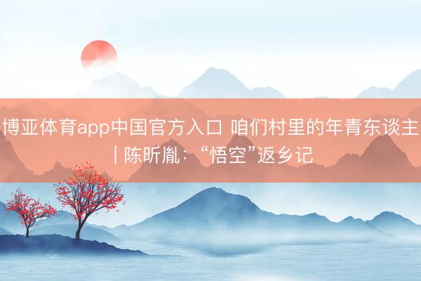 博亚体育app中国官方入口 咱们村里的年青东谈主 | 陈昕胤：“悟空”返乡记