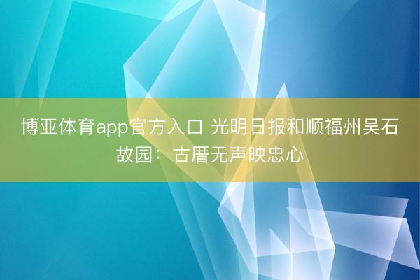 博亚体育app官方入口 光明日报和顺福州吴石故园：古厝无声映忠心