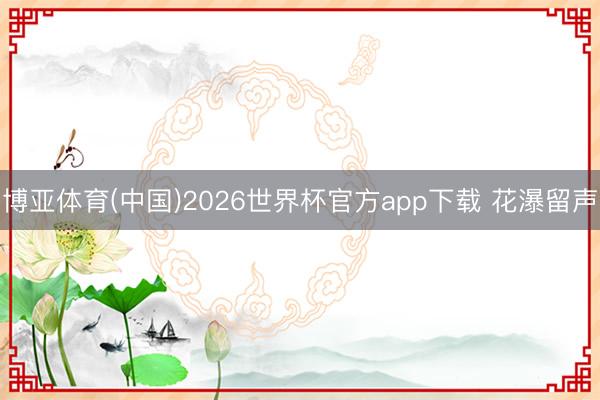 博亚体育(中国)2026世界杯官方app下载 花瀑留声