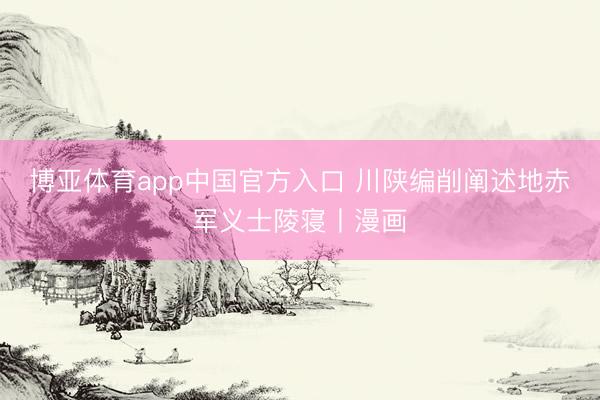 博亚体育app中国官方入口 川陕编削阐述地赤军义士陵寝丨漫画
