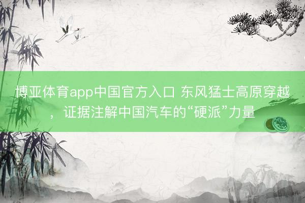 博亚体育app中国官方入口 东风猛士高原穿越，证据注解中国汽车的“硬派”力量