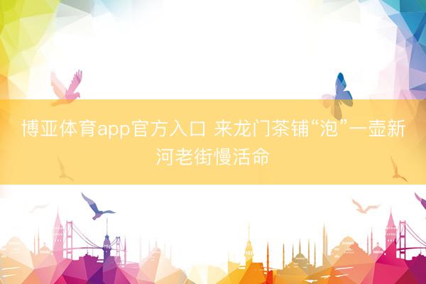 博亚体育app官方入口 来龙门茶铺“泡”一壶新河老街慢活命