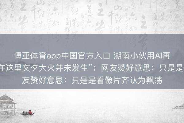 博亚体育app中国官方入口 湖南小伙用AI再现老长沙园林，“在这里文夕大火并未发生”；网友赞好意思：只是是看像片齐认为飘荡