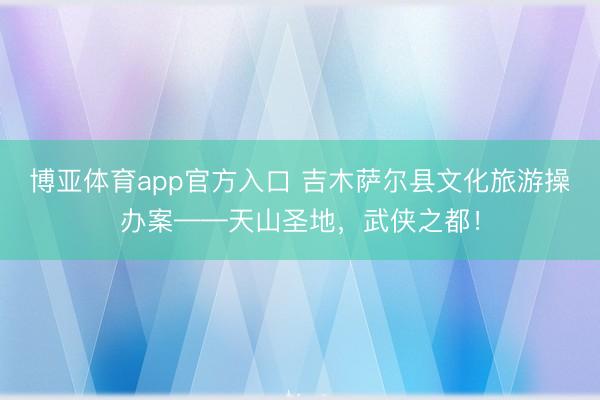 博亚体育app官方入口 吉木萨尔县文化旅游操办案——天山圣地，武侠之都！
