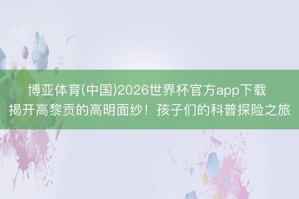 博亚体育(中国)2026世界杯官方app下载 揭开高黎贡的高明面纱！孩子们的科普探险之旅