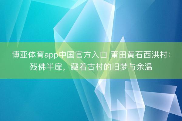 博亚体育app中国官方入口 莆田黄石西洪村：残佛半扉，藏着古村的旧梦与余温