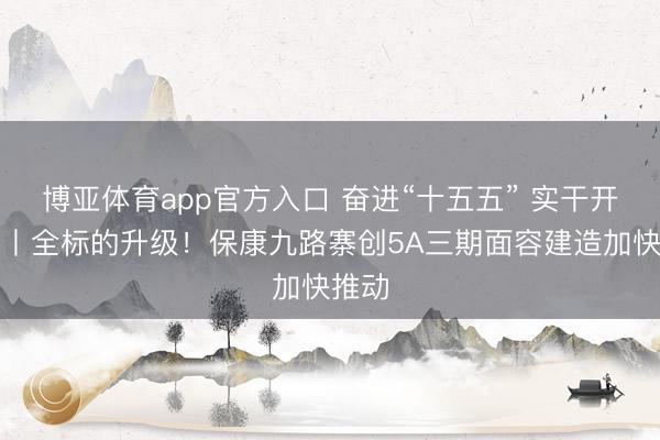 博亚体育app官方入口 奋进“十五五” 实干开新局丨全标的升级！保康九路寨创5A三期面容建造加快推动