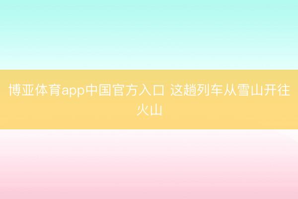 博亚体育app中国官方入口 这趟列车从雪山开往火山