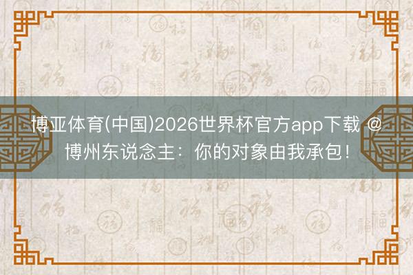 博亚体育(中国)2026世界杯官方app下载 @博州东说念主：你的对象由我承包！