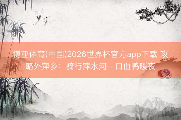 博亚体育(中国)2026世界杯官方app下载 攻略外萍乡：骑行萍水河一口血鸭暖夜