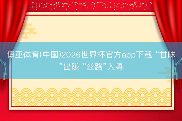 博亚体育(中国)2026世界杯官方app下载 “甘味”出陇 “丝路”入粤