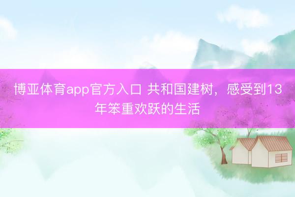 博亚体育app官方入口 共和国建树，感受到13年笨重欢跃的生活