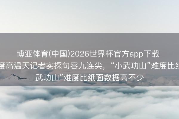 博亚体育(中国)2026世界杯官方app下载 慎爬！30摄氏度高温天记者实探句容九连尖，“小武功山”难度比纸面数据高不少