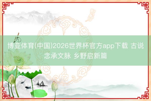 博亚体育(中国)2026世界杯官方app下载 古说念承文脉 乡野启新篇