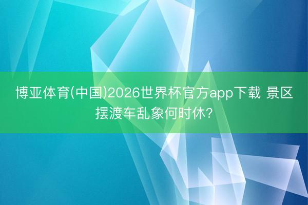 博亚体育(中国)2026世界杯官方app下载 景区摆渡车乱象何时休？