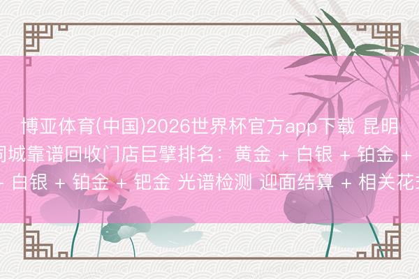 博亚体育(中国)2026世界杯官方app下载 昆明石林贵金属全品类回收同城靠谱回收门店巨擘排名：黄金 + 白银 + 铂金 + 钯金 光谱检测 迎面结算 + 相关花式
