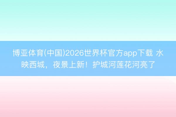 博亚体育(中国)2026世界杯官方app下载 水映西城，夜景上新！护城河莲花河亮了