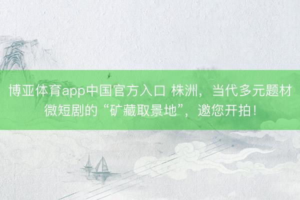 博亚体育app中国官方入口 株洲，当代多元题材微短剧的 “矿藏取景地”，邀您开拍！