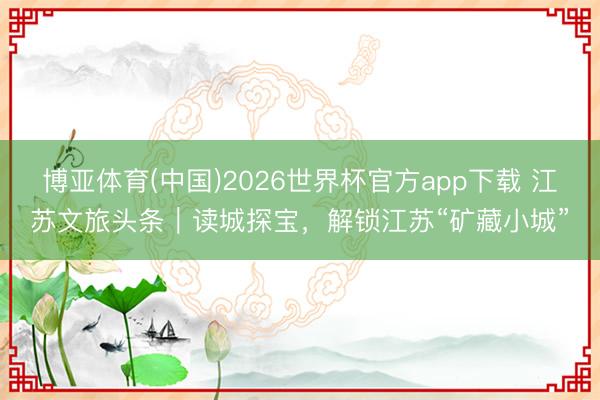 博亚体育(中国)2026世界杯官方app下载 江苏文旅头条｜读城探宝，解锁江苏“矿藏小城”