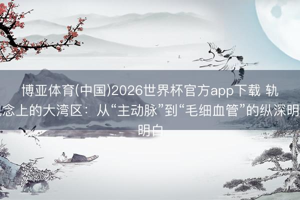 博亚体育(中国)2026世界杯官方app下载 轨说念上的大湾区：从“主动脉”到“毛细血管”的纵深明白