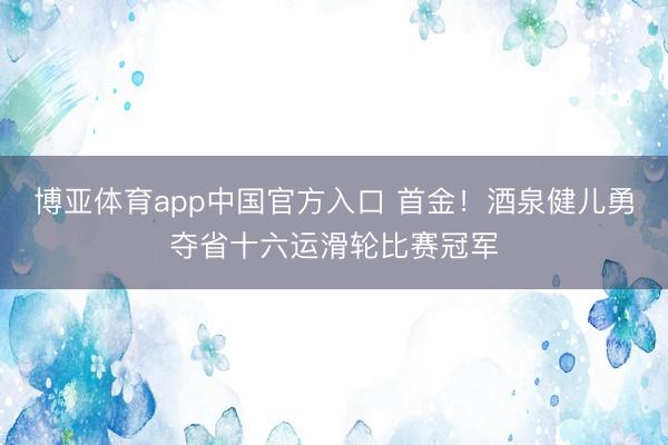 博亚体育app中国官方入口 首金！酒泉健儿勇夺省十六运滑轮比赛冠军