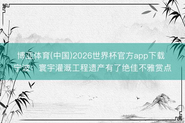 博亚体育(中国)2026世界杯官方app下载 宁波：寰宇灌溉工程遗产有了绝佳不雅赏点