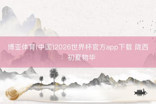 博亚体育(中国)2026世界杯官方app下载 陇西：初夏物华