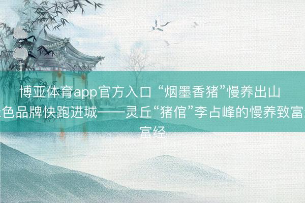 博亚体育app官方入口 “烟墨香猪”慢养出山 绿色品牌快跑进城——灵丘“猪倌”李占峰的慢养致富经