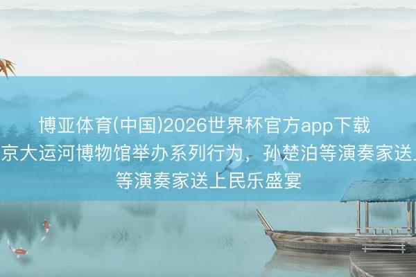 博亚体育(中国)2026世界杯官方app下载 5月18日北京大运河博物馆举办系列行为，孙楚泊等演奏家送上民乐盛宴