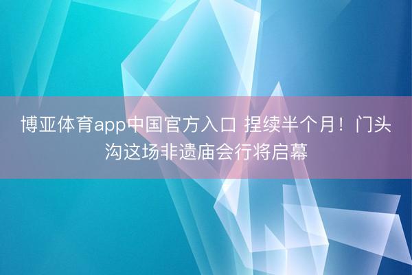 博亚体育app中国官方入口 捏续半个月！门头沟这场非遗庙会行将启幕