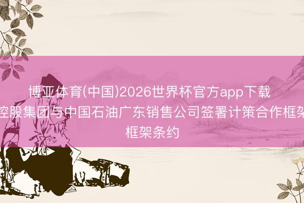 博亚体育(中国)2026世界杯官方app下载 旅游控股集团与中国石油广东销售公司签署计策合作框架条约