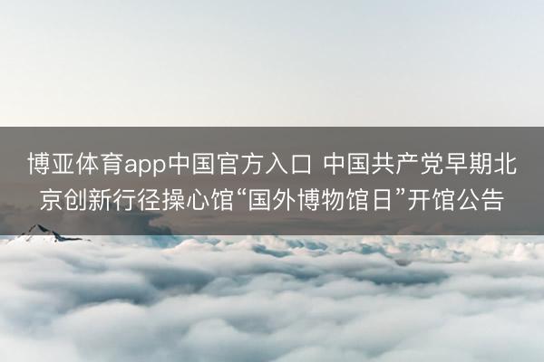 博亚体育app中国官方入口 中国共产党早期北京创新行径操心馆“国外博物馆日”开馆公告