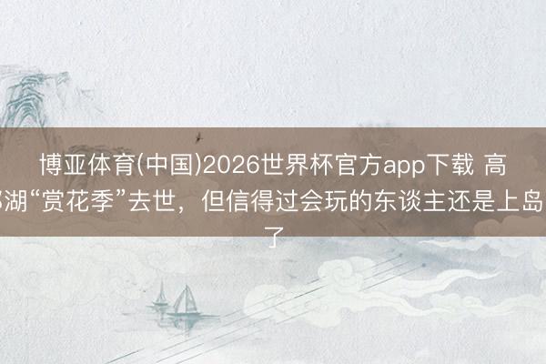 博亚体育(中国)2026世界杯官方app下载 高邮湖“赏花季”去世，但信得过会玩的东谈主还是上岛了