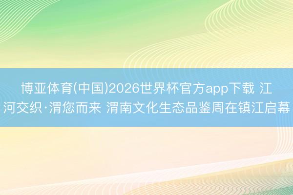 博亚体育(中国)2026世界杯官方app下载 江河交织·渭您而来 渭南文化生态品鉴周在镇江启幕