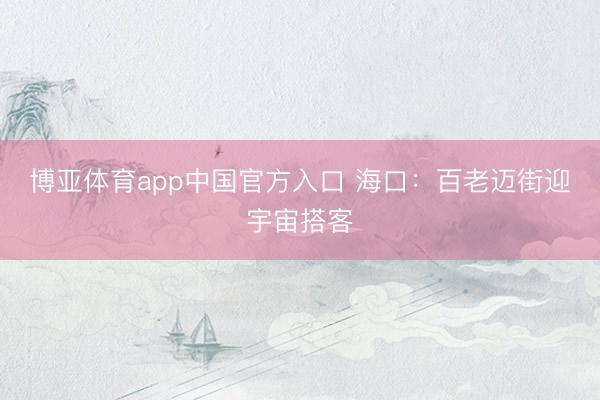 博亚体育app中国官方入口 海口：百老迈街迎宇宙搭客