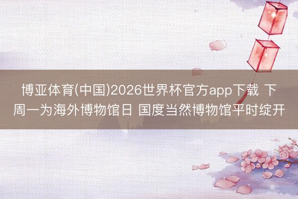 博亚体育(中国)2026世界杯官方app下载 下周一为海外博物馆日 国度当然博物馆平时绽开