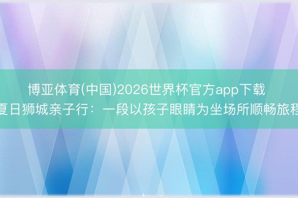 博亚体育(中国)2026世界杯官方app下载 夏日狮城亲子行：一段以孩子眼睛为坐场所顺畅旅程