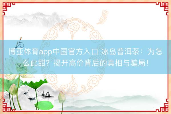 博亚体育app中国官方入口 冰岛普洱茶：为怎么此甜？揭开高价背后的真相与骗局！
