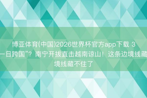 博亚体育(中国)2026世界杯官方app下载 320元“一日跨国”？南宁开拔直击越南谅山！这条边境线藏不住了