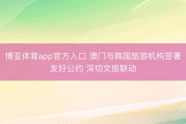 博亚体育app官方入口 澳门与韩国旅游机构签署友好公约 深切文旅联动