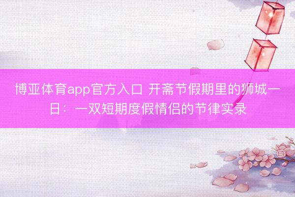 博亚体育app官方入口 开斋节假期里的狮城一日：一双短期度假情侣的节律实录