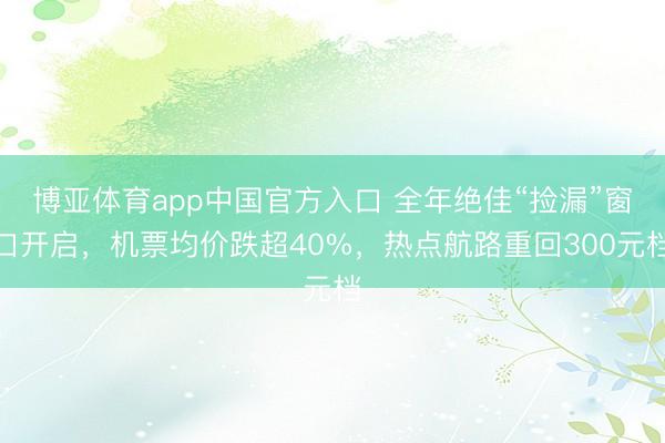 博亚体育app中国官方入口 全年绝佳“捡漏”窗口开启，机票均价跌超40%，热点航路重回300元档