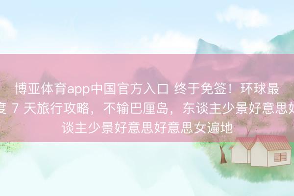 博亚体育app中国官方入口 终于免签！环球最性感小众国度 7 天旅行攻略，不输巴厘岛，东谈主少景好意思好意思女遍地
