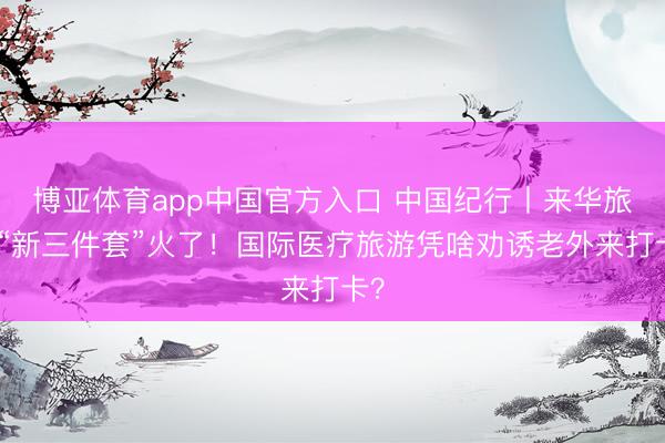 博亚体育app中国官方入口 中国纪行丨来华旅游“新三件套”火了！国际医疗旅游凭啥劝诱老外来打卡？