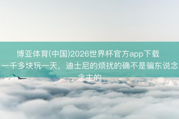 博亚体育(中国)2026世界杯官方app下载 花了一千多块玩一天，迪士尼的烦扰的确不是骗东说念主的